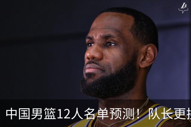 中国男篮12人名单预测！队长更换，杨瀚森王俊杰首发，赛程出炉